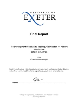 Final Report
The Development of Design by Topology Optimization for Additive
Manufacture
Callum McLennan
2015
3rd
Year Individual Project
I certify that all material in this thesis that is not my own work has been identified and that no
material has been included for which a degree has previously been conferred on me.
Signed..............................................................................................................
College of Engineering, Mathematics, and Physical Sciences
University of Exeter
 