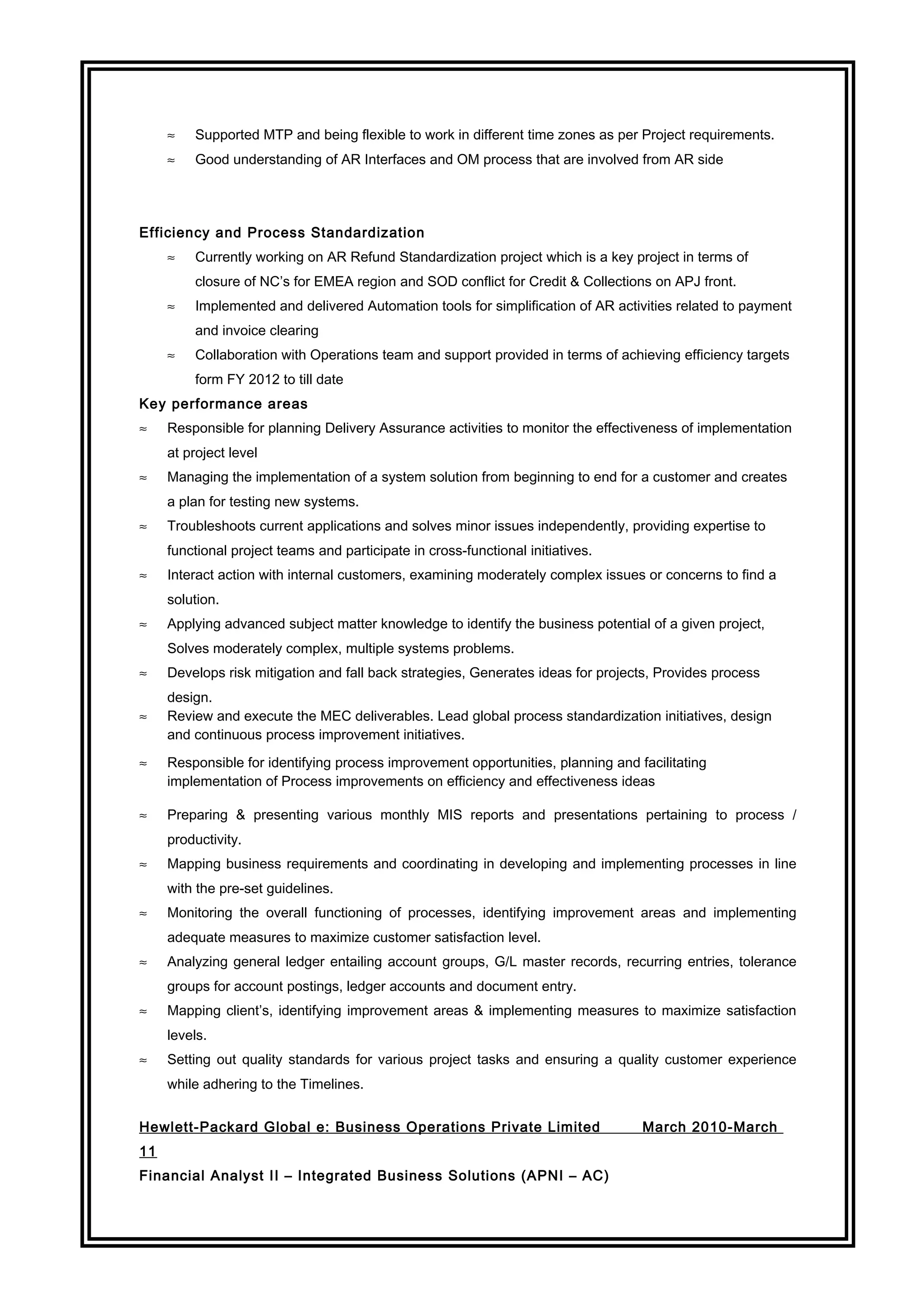 ≈ Supported MTP and being flexible to work in different time zones as per Project requirements.
≈ Good understanding of AR Interfaces and OM process that are involved from AR side
Efficiency and Process Standardization
≈ Currently working on AR Refund Standardization project which is a key project in terms of
closure of NC’s for EMEA region and SOD conflict for Credit & Collections on APJ front.
≈ Implemented and delivered Automation tools for simplification of AR activities related to payment
and invoice clearing
≈ Collaboration with Operations team and support provided in terms of achieving efficiency targets
form FY 2012 to till date
Key performance areas
≈ Responsible for planning Delivery Assurance activities to monitor the effectiveness of implementation
at project level
≈ Managing the implementation of a system solution from beginning to end for a customer and creates
a plan for testing new systems.
≈ Troubleshoots current applications and solves minor issues independently, providing expertise to
functional project teams and participate in cross-functional initiatives.
≈ Interact action with internal customers, examining moderately complex issues or concerns to find a
solution.
≈ Applying advanced subject matter knowledge to identify the business potential of a given project,
Solves moderately complex, multiple systems problems.
≈ Develops risk mitigation and fall back strategies, Generates ideas for projects, Provides process
design.
≈ Review and execute the MEC deliverables. Lead global process standardization initiatives, design
and continuous process improvement initiatives.
≈ Responsible for identifying process improvement opportunities, planning and facilitating
implementation of Process improvements on efficiency and effectiveness ideas
≈ Preparing & presenting various monthly MIS reports and presentations pertaining to process /
productivity.
≈ Mapping business requirements and coordinating in developing and implementing processes in line
with the pre-set guidelines.
≈ Monitoring the overall functioning of processes, identifying improvement areas and implementing
adequate measures to maximize customer satisfaction level.
≈ Analyzing general ledger entailing account groups, G/L master records, recurring entries, tolerance
groups for account postings, ledger accounts and document entry.
≈ Mapping client’s, identifying improvement areas & implementing measures to maximize satisfaction
levels.
≈ Setting out quality standards for various project tasks and ensuring a quality customer experience
while adhering to the Timelines.
Hewlett-Packard Global e: Business Operations Private Limited March 2010-March
11
Financial Analyst II – Integrated Business Solutions (APNI – AC)
 