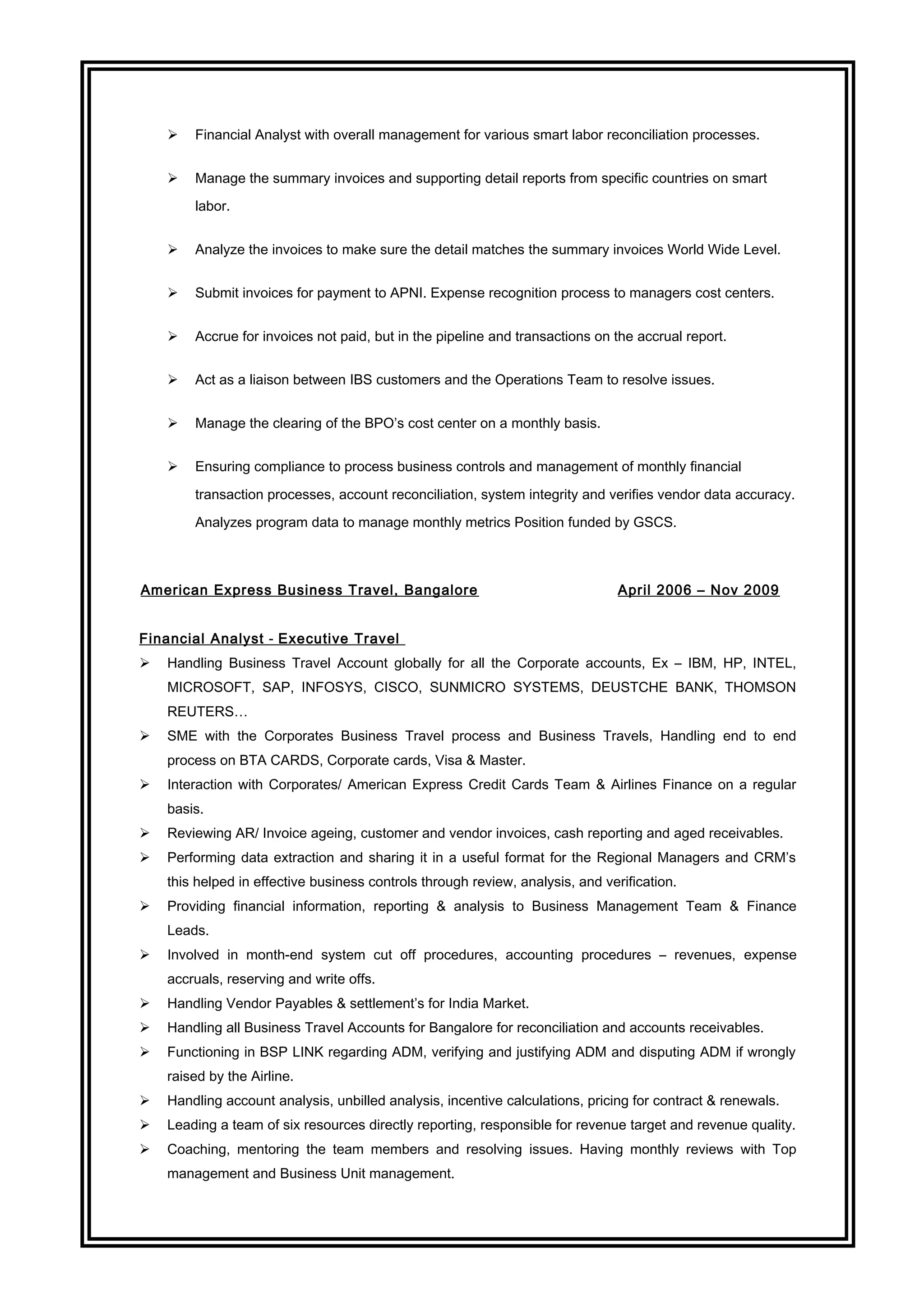  Financial Analyst with overall management for various smart labor reconciliation processes.
 Manage the summary invoices and supporting detail reports from specific countries on smart
labor.
 Analyze the invoices to make sure the detail matches the summary invoices World Wide Level.
 Submit invoices for payment to APNI. Expense recognition process to managers cost centers.
 Accrue for invoices not paid, but in the pipeline and transactions on the accrual report.
 Act as a liaison between IBS customers and the Operations Team to resolve issues.
 Manage the clearing of the BPO’s cost center on a monthly basis.
 Ensuring compliance to process business controls and management of monthly financial
transaction processes, account reconciliation, system integrity and verifies vendor data accuracy.
Analyzes program data to manage monthly metrics Position funded by GSCS.
American Express Business Travel, Bangalore April 2006 – Nov 2009
Financial Analyst - Executive Travel
 Handling Business Travel Account globally for all the Corporate accounts, Ex – IBM, HP, INTEL,
MICROSOFT, SAP, INFOSYS, CISCO, SUNMICRO SYSTEMS, DEUSTCHE BANK, THOMSON
REUTERS…
 SME with the Corporates Business Travel process and Business Travels, Handling end to end
process on BTA CARDS, Corporate cards, Visa & Master.
 Interaction with Corporates/ American Express Credit Cards Team & Airlines Finance on a regular
basis.
 Reviewing AR/ Invoice ageing, customer and vendor invoices, cash reporting and aged receivables.
 Performing data extraction and sharing it in a useful format for the Regional Managers and CRM’s
this helped in effective business controls through review, analysis, and verification.
 Providing financial information, reporting & analysis to Business Management Team & Finance
Leads.
 Involved in month-end system cut off procedures, accounting procedures – revenues, expense
accruals, reserving and write offs.
 Handling Vendor Payables & settlement’s for India Market.
 Handling all Business Travel Accounts for Bangalore for reconciliation and accounts receivables.
 Functioning in BSP LINK regarding ADM, verifying and justifying ADM and disputing ADM if wrongly
raised by the Airline.
 Handling account analysis, unbilled analysis, incentive calculations, pricing for contract & renewals.
 Leading a team of six resources directly reporting, responsible for revenue target and revenue quality.
 Coaching, mentoring the team members and resolving issues. Having monthly reviews with Top
management and Business Unit management.
 