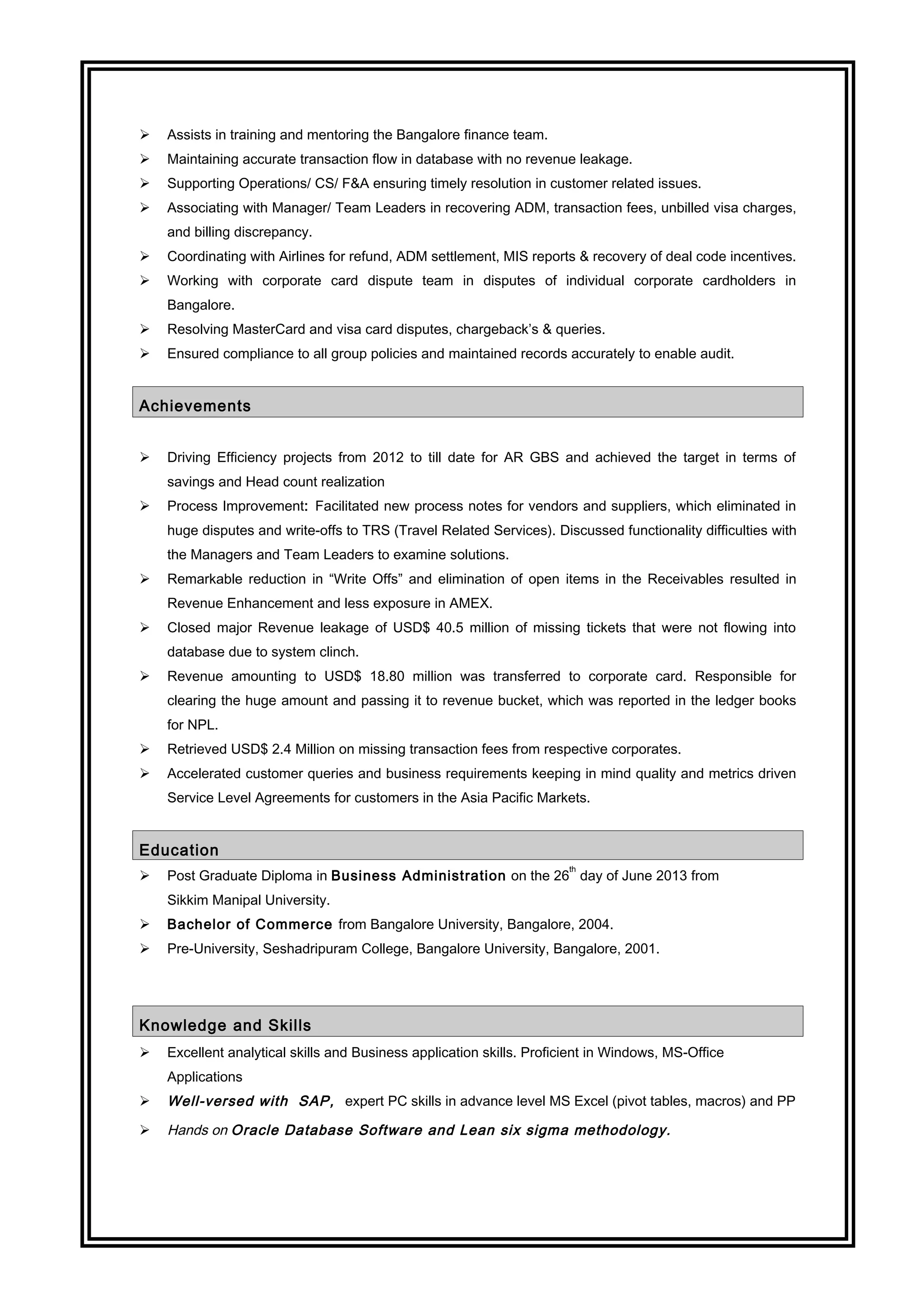  Assists in training and mentoring the Bangalore finance team.
 Maintaining accurate transaction flow in database with no revenue leakage.
 Supporting Operations/ CS/ F&A ensuring timely resolution in customer related issues.
 Associating with Manager/ Team Leaders in recovering ADM, transaction fees, unbilled visa charges,
and billing discrepancy.
 Coordinating with Airlines for refund, ADM settlement, MIS reports & recovery of deal code incentives.
 Working with corporate card dispute team in disputes of individual corporate cardholders in
Bangalore.
 Resolving MasterCard and visa card disputes, chargeback’s & queries.
 Ensured compliance to all group policies and maintained records accurately to enable audit.
Achievements
 Driving Efficiency projects from 2012 to till date for AR GBS and achieved the target in terms of
savings and Head count realization
 Process Improvement: Facilitated new process notes for vendors and suppliers, which eliminated in
huge disputes and write-offs to TRS (Travel Related Services). Discussed functionality difficulties with
the Managers and Team Leaders to examine solutions.
 Remarkable reduction in “Write Offs” and elimination of open items in the Receivables resulted in
Revenue Enhancement and less exposure in AMEX.
 Closed major Revenue leakage of USD$ 40.5 million of missing tickets that were not flowing into
database due to system clinch.
 Revenue amounting to USD$ 18.80 million was transferred to corporate card. Responsible for
clearing the huge amount and passing it to revenue bucket, which was reported in the ledger books
for NPL.
 Retrieved USD$ 2.4 Million on missing transaction fees from respective corporates.
 Accelerated customer queries and business requirements keeping in mind quality and metrics driven
Service Level Agreements for customers in the Asia Pacific Markets.
Education
 Post Graduate Diploma in Business Administration on the 26
th
day of June 2013 from
Sikkim Manipal University.
 Bachelor of Commerce from Bangalore University, Bangalore, 2004.
 Pre-University, Seshadripuram College, Bangalore University, Bangalore, 2001.
Knowledge and Skills
 Excellent analytical skills and Business application skills. Proficient in Windows, MS-Office
Applications
 Well-versed with SAP, expert PC skills in advance level MS Excel (pivot tables, macros) and PP
 Hands on Oracle Database Software and Lean six sigma methodology.
 