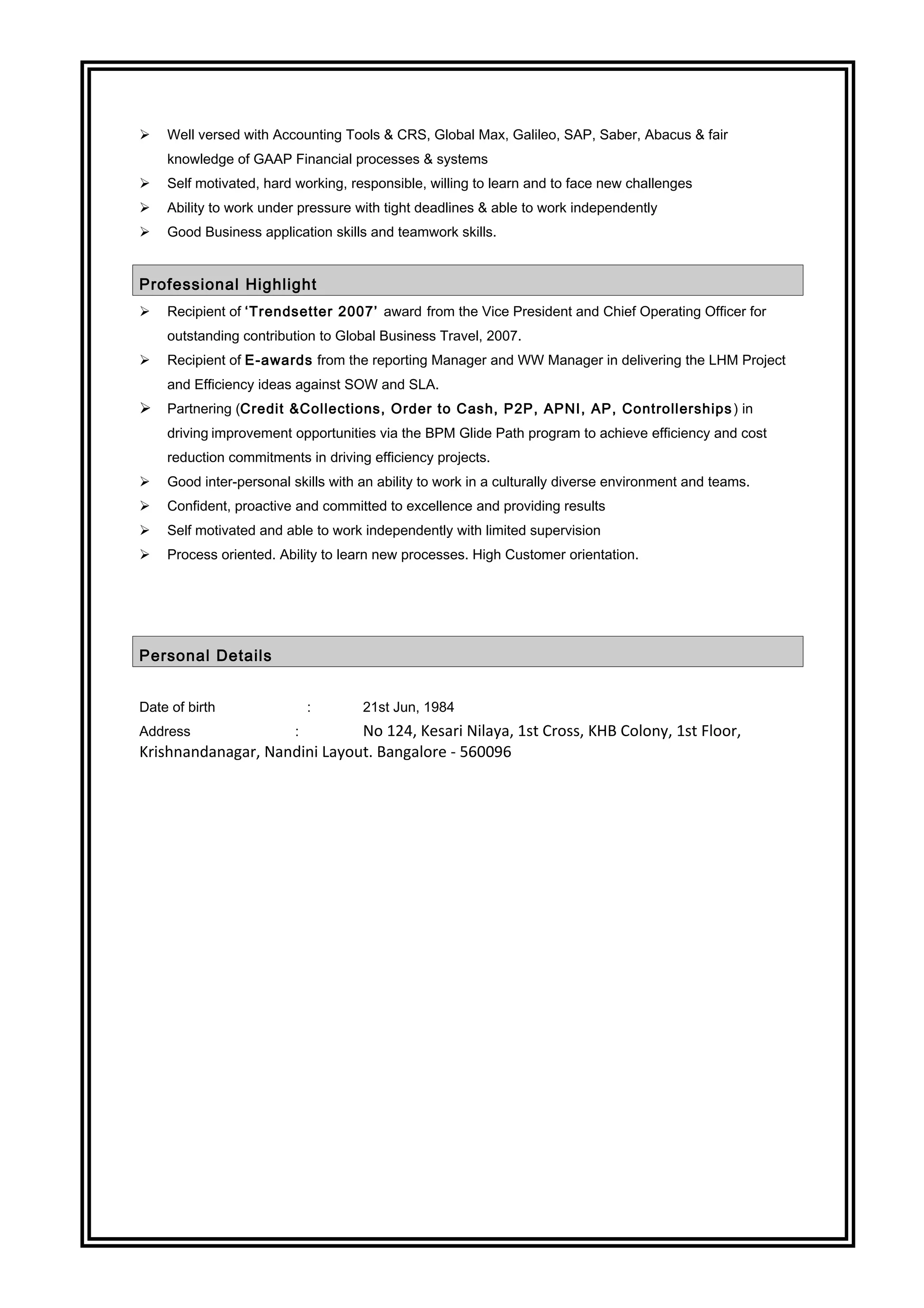  Well versed with Accounting Tools & CRS, Global Max, Galileo, SAP, Saber, Abacus & fair
knowledge of GAAP Financial processes & systems
 Self motivated, hard working, responsible, willing to learn and to face new challenges
 Ability to work under pressure with tight deadlines & able to work independently
 Good Business application skills and teamwork skills.
Professional Highlight
 Recipient of ‘Trendsetter 2007’ award from the Vice President and Chief Operating Officer for
outstanding contribution to Global Business Travel, 2007.
 Recipient of E-awards from the reporting Manager and WW Manager in delivering the LHM Project
and Efficiency ideas against SOW and SLA.
 Partnering (Credit &Collections, Order to Cash, P2P, APNI, AP, Controllerships ) in
driving improvement opportunities via the BPM Glide Path program to achieve efficiency and cost
reduction commitments in driving efficiency projects.
 Good inter-personal skills with an ability to work in a culturally diverse environment and teams.
 Confident, proactive and committed to excellence and providing results
 Self motivated and able to work independently with limited supervision
 Process oriented. Ability to learn new processes. High Customer orientation.
Personal Details
Date of birth : 21st Jun, 1984
Address : No 124, Kesari Nilaya, 1st Cross, KHB Colony, 1st Floor,
Krishnandanagar, Nandini Layout. Bangalore - 560096
 