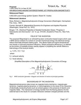 Proposal
J. Rollan, Radical Tek; Las Vegas, NV, USA
Magnetohydrodynamic Jet Engine (Magnetojet) Page1 of 7
AIR-BREATHING MAGNETOHYDRODYNAMIC JET PROPULSION (MAGNETOJET)
Referenced Patent
4,852,529 Laser Energy Ignition System, Robert W. Vowles
Referenced Literature
Rosa, Richard J. Magnetohydrodynamic Energy Conversion (Washington: Hemisphere
Pub. Corp., 1987)
Cramer, Kenneth R. Magnetofluid Dynamics for Engineers and Applied Physicists
(Washington: Script Pub. Co. 1973)
Brogan, T.R., Electrical Properties of Seeded Combustion Gases, "Progress in
Astronautics and Aeronautics", vol. 12, pp. 319-345, (Academic Press Inc., New York,
1963)
FIELD OF THE INVENTION
The proposed Magnetojet is an airbreathing laser combustion-based engine which uses
a MHD device instead of a turbine to convert mechanical energy into electrical energy
without thermally-stressed rotating parts. This allows higher jet engine temperatures
and results in improved propulsive efficiency. Where propulsive efficiency(ηp) is defined
as the portion of available energy usefully applied in propelling the vehicle relative to
total energy of the local jet stream,
ηp = [ 2Vo / (Vj + Vo)]
where
Vj = exhaust velocity
Vo = local velocity).
Simplified Description of the Magnetohydrodynamic Conversion of Energy
Fig 1. MHD conduction generator—Diagram and direction of vectors of principal quantities
BACKGROUND OF THE INVENTION
Magnetohydrodynamics (also known as magneto-hydro-mechanics, magneto-gas-
dynamics, magneto-plasma-dynamics, or hydromagnetics) is the study of the interaction
of electrically conducting fluids (such as ionized gases) in the presence of electric and
magnetic fields. The mechanism of energy transfer from the flowing plasma into the
external load is the result of a complex interaction between charged particles and the
 