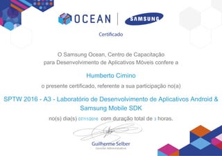 O Samsung Ocean, Centro de Capacitação
para Desenvolvimento de Aplicativos Móveis confere a
Humberto Cimino
o presente certificado, referente a sua participação no(a)
SPTW 2016 - A3 - Laboratório de Desenvolvimento de Aplicativos Android &
Samsung Mobile SDK
no(s) dia(s) 07/11/2016 com duração total de 3 horas.
 