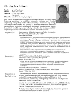 Christopher C. Greci
Email: cgreci@gmail.com
Phone: (857) 352-7282
Address: 43 Charlton St #B307
Everett, MA
LinkedIn: www.linkedin.com/in/chrisgreci
I am looking for an engineering opportunity that will advance my technical and
leadership proficiency in reliability, materials, statistics, and electrical
engineering. I’m a globally minded individual seeking a transparent, high-energy,
and ambitious environment. My top priority is finding like-minded individuals
that collaborate pro-actively and efficiently across their organization and beyond.
I don't limit myself to my current industry, but rather like to discuss reliability
engineering outside of semiconductors, as well as in related industries.
Experience Semiconductor Reliability Engineer at Analog Devices, Inc.
804 Woburn St, Wilmington, MA 01887
May 2006 to Present
Corporate Profile: ADI designs and manufactures integrated circuits that play a fundamental
role in converting, conditioning, and processing the real-world into electrical signals.
Responsibilities: Develop qualification requirements. Researching new technologies for
reliability performance (CMOS, BiPolar, MEMS, and SiGe Optical). Supporting qualifications;
capital needs, failure mechanisms, FMEA analysis, analysis of electrical, materials, and physical
data, providing conclusions in written technical reports. Interface and provide guidance to
quality, assembly, test, and external foundry groups. Schedule and manage the execution of
reliability testing.
Projects: Technical lead on corporate worldwide reliability database development and
maintenance. Worldwide manufacturing award (August 2009) for the analysis and
improvement of processes, workflow, and metrics. Copper wire qualification for package cost
reduction.
Education TUFTS Gordon Institute, Medford, Massachusetts
Masters of Science Engineering Management
August 2010 to May 2012
Profile: Tufts has re-engineered the MBA especially for engineers. Strategically designed for
ambitious pragmatists in science, technology, and engineering, the MSEM from Tufts’
renowned Gordon Institute is crafted to be deeply relevant and highly valued in the
marketplace.
University of Connecticut, Storrs, Connecticut
Bachelors of Science Electrical Engineering, Minor Mathematics
August 1999 to May 2004
Expertise &
Proficiencies
Core Competencies; technical report writing, statistical analysis, semiconductor
physics, manufacturing, materials analysis, physical analysis, FMEA analysis,
product life testing, statistical lifetime prediction, ESD, device level
characterization, wire bonding, plastic package delamination, time dependent
breakdown, and data visualization
Industry Standards and Best Practices; AEC-Q100 Qualification, JEDEC Standards,
J-STD-020, JESD22, MIL-STD-883, ESD Association, Production Part Approval
Process (PPAP), 8D Documentation, IPC
Packaging Technologies; multi die plastic, cavity (LGA), flex circuits, system on
chip, and high power chip scale (CSP) packaging.
 