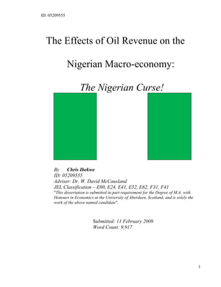 ID: 05209555
1
The Effects of Oil Revenue on the
Nigerian Macro-economy:
The Nigerian Curse!
By Chris Ibekwe
ID: 05209555
Adviser: Dr. W. David McCausland
JEL Classification – E00, E24, E41, E52, E62, F31, F41
"This dissertation is submitted in part requirement for the Degree of M.A. with
Honours in Economics at the University of Aberdeen, Scotland, and is solely the
work of the above named candidate".
Submitted: 11 February 2009
Word Count: 9,917
 