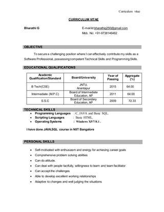 Curriculum vitae
CURRICULUM VITAE
Bharathi G E-mail Id:bharathig250@gmail.com
Mob. No: +91-9738146462
OBJECTIVE
To secure a challenging position where I can effectively contribute my skills as a
Software Professional, possessing competent Technical Skills and Programming Skills.
EDUCATIONAL QUALIFICATIONS
Academic
Qualification/Standard Board/University
Year of
Passing
Aggregate
(%)
B Tech(CSE)
JNTU,
Anantapur
2015 64.00
Intermediate (M.P.C)
Board of Intermediate
Education, AP
2011 64.00
S.S.C
Board of Secondary
Education, AP
2009 72.33
TECHNICAL SKILLS
 Programming Languages : C, JAVA and Basic SQL.
 Scripting Languages : Basic HTML.
 Operating Systems : Windows XP/7/8.1 .
I have done JAVA,SQL course in NIIT Bangalore
PERSONAL SKILLS
 Self-motivated with enthusiasm and energy for achieving career goals
 Comprehensive problem solving abilities
 Can do attitude.
 Can deal with people tactfully, willingness to learn and team facilitator
 Can accept the challenges
 Able to develop excellent working relationships
 Adaptive to changes and well judging the situations
 