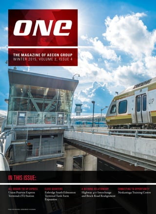 IN THIS ISSUE:
THE MAGAZINE OF AECON GROUP
WINTER 2015, VOLUME 2, ISSUE 4
ALL ABOARD THE UP EXPRESS
Union Pearson Express
Terminal ı (Tı) Station
CLOSE QUARTERS
Enbridge South Edmonton
Terminal Tank Farm
Expansion
A DEFINING RELATIONSHIP
Highway 407 Interchange
and Brock Road Realignment
CONNECTING TO OPPORTUNITY
Neskantaga Training Centre
PUBLICATION MAIL AGREEMENT #41329046
 