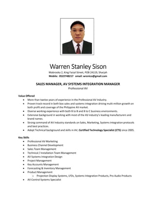 Warren Stanley Sison
Mabrooka 2, King Faizal Street, POB 24119, Sharjah
Mobile: 0522748217 email: wrenico@gmail.com
SALES MANAGER, AV SYSTEMS INTEGRATION MANAGER
Professional AV
Value Offered
 More than twelve years of experience in the Professional AV Industry.
 Proven track record in both box sales and systems integration driving multi-million growth on
both profit and coverage of the Philippine AV market.
 Diverse working experience with both B to B and B to C business environments.
 Extensive background in working with most of the AV industry’s leading manufacturers and
brand names.
 Strong command of AV Industry standards on Sales, Marketing, Systems Integration protocols
and best practices.
 Adept Technical background and skills in AV, Certified Technology Specialist (CTS) since 2005.
Key Skills
 Professional AV Marketing
 Business Channel Development
 Sales Team Management
 Technical / Installation Team Management
 AV Systems Integration Design
 Project Management
 Key Accounts Management
 Forecasting & Inventory Management
 Product Management
o Projection Display Systems, LFDs, Systems Integration Products, Pro Audio Products
 AV Control Systems Specialist
 