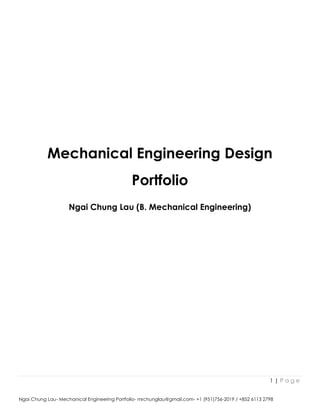 1 | P a g e
Ngai Chung Lau- Mechanical Engineering Portfolio- mrchunglau@gmail.com- +1 (951)756-2019 / +852 6113 2798
Mechanical Engineering Design
Portfolio
Ngai Chung Lau (B. Mechanical Engineering)
 