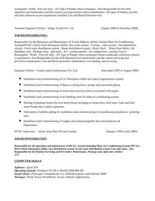 rectangular / bottle , Fan coil units . All Type of Pumps, Heat exchangers .Also Responsible for the shift
operation and maintenance and the routine servicing and preventive maintenance. All types of Smoke, powder
and dust collectors as per requirement installed. Gas and Diesel Generator sets.
Assistant Engineer Utilities – Indigo Textile Pvt. Ltd (August 2008 to December 2008)
JOB RESPONSIBILITIES:
Responsible for the Operation and Maintenance of Textile Industry utilities include Plant Air Conditioning
System(HVAC), Direct fired Absorption chiller, Hot water system , Cooling water system , Gas distribution
system , Fresh water distribution system , Steam distribution system , Direct fired Waste Heat Boiler, Air
Handling units , Package units , split units , A/C cooling tunnels , Air compressors , cooling Towers
Rectangular / Bottle , Fan coil units . All Type of Pumps, Heat exchangers Steam condensate collection systems,
co-generation, Also Responsible for the shift Operation and maintenance and the routine servicing and
preventive maintenance. Gas and diesel generators maintenance over hauling, and servicing.
Engineer Utilities – Candy Land Confectionary Pvt. Ltd. (December 2005 to August 2008)
• Installation and commissioning of LG Absorption chiller hot water (cogeneration system)
• Installation and commissioning of Spacco cooling tower, pumps and associated piping.
• Installation and commissioning of waste heat recovery boilers associated with engine.
• Installation and commissioning of air handling units for plant air conditioning system.
• Shifting of package boilers for new boiler house including of steam lines, feed water Tank and feed
water Pumps due to plant expansion.
• Fabrication of utilities piping for installation and commissioning of miscellaneous production jacketing
lines
• Installation and Commissioning of supply and exhaust propeller fans miscellaneous all
Department.
HVAC Supervisor – Alsons Auto Parts Private Limited. (January 1998 to July 2005)
JOB RESPONSIBILITIES
Responsible for the operation and maintenance of HVAC. System including Plant Air Conditioning System (HVAC),
Direct fired Absorption chiller, Gas distribution system. Fresh water distribution system, Fan coils units,. Also
Responsible for the Routine Servicing and Preventive Maintenance. Package unit, split unit, window
A/C.
COMPUTER SKILLS
Software: AutoCAD.
Operating Systems: Windows NT SP 4, Win9X/2000/ME/XP.
Email clients: (Netscape Communicator 4.x, Outlook Express, and Outlook 2000)
Packages: Word, Excel, PowerPoint, Access, Internet Applications.
 