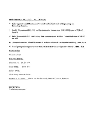 PROFESSIONAL TRAINING AND COURSES :
 Boiler Operation and Maintenance Course from NEDUniversity of Engineering and
Technology,Karachi.
 Quality Management ISO-9000 and Environmental Management ISO-14000 Course of NILAT,
Karachi
 Safety Standard,OHSAS 18001,Safety Risk Assessment and Accident Prevention Course of NILAT ,
karachi
 Occupational Health and Saftey Course of Lasbella Industrial Development Authority,HITE, HUB.
 Fire Fighting Training course from the Lasbella Industrial Development Authority , HITE , HUB
WORK STATUS
Pakistani Citizen
PASSPORT DETAILS
PASSPORT NO. : GK-9151041
ISSUE DATE: 16-06-2011
EXPIRY DATE:
Saudi driving license # 7492317
ADDRESS IN PAKISTAN: HOUSE NO. 60/1 SECTOR 5 / D NEW KARACHI, KARACHI.
REFRENCES
Available upon request.
 