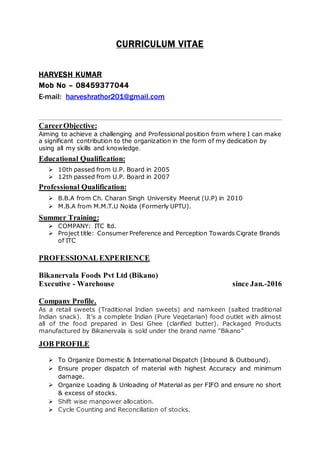 CURRICULUM VITAE
HARVESH KUMAR
Mob No – 08459377044
E-mail: harveshrathor201@gmail.com
CareerObjective:
Aiming to achieve a challenging and Professional position from where I can make
a significant contribution to the organization in the form of my dedication by
using all my skills and knowledge.
Educational Qualification:
 10th passed from U.P. Board in 2005
 12th passed from U.P. Board in 2007
Professional Qualification:
 B.B.A from Ch. Charan Singh University Meerut (U.P) in 2010
 M.B.A from M.M.T.U Noida (Formerly UPTU).
Summer Training:
 COMPANY: ITC ltd.
 Project title: Consumer Preference and Perception Towards Cigrate Brands
of ITC
PROFESSIONALEXPERIENCE
Bikanervala Foods Pvt Ltd (Bikano)
Executive - Warehouse since Jan.-2016
Company Profile.
As a retail sweets (Traditional Indian sweets) and namkeen (salted traditional
Indian snack). It’s a complete Indian (Pure Vegetarian) food outlet with almost
all of the food prepared in Desi Ghee (clarified butter). Packaged Products
manufactured by Bikanervala is sold under the brand name "Bikano"
JOB PROFILE
 To Organize Domestic & International Dispatch (Inbound & Outbound).
 Ensure proper dispatch of material with highest Accuracy and minimum
damage.
 Organize Loading & Unloading of Material as per FIFO and ensure no short
& excess of stocks.
 Shift wise manpower allocation.
 Cycle Counting and Reconciliation of stocks.
 