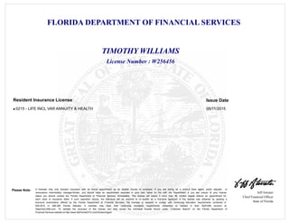 FLORIDA DEPARTMENT OF FINANCIAL SERVICES
Jeff Atwater
Chief Financial Officer
State of Florida
Please Note: A licensee may only transact insurance with an active appointment by an eligible insurer or employer. If you are acting as a surplus lines agent, public adjuster, or
reinsurance intermediary manager/broker, you should have an appointment recorded in your own name on file with the Department. If you are unsure of your license
status you should contact the Florida Department of Financial Services immediately. This license will expire if more than 48 months elapse without an appointment for
each class of insurance listed. If such expiration occurs, the individual will be required to re -qualify as a first-time applicant. If this license was obtained by passing a
licensure examination offered by the Florida Department of Financial Services, the licensee is required to comply with continuing education requirements contained in
626.2815 or 648.385 Florida Statutes. A licensee may track their continuing education requirements completed or needed in their MyProfile account at
https//dice.fldfs.com. To validate the accuracy of this license you may review the individual license record under "Licensee Search" on the Florida Department of
Financial Services website at http://www.MyFloridaCFO.com/Division/Agent
License Number : W256456
TIMOTHY WILLIAMS
Issue DateResident Insurance License
0215 - LIFE INCL VAR ANNUITY & HEALTH 05/11/2015l
 