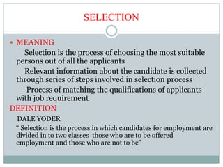 SELECTION
 MEANING
Selection is the process of choosing the most suitable
persons out of all the applicants
Relevant information about the candidate is collected
through series of steps involved in selection process
Process of matching the qualifications of applicants
with job requirement
DEFINITION
DALE YODER
“ Selection is the process in which candidates for employment are
divided in to two classes those who are to be offered
employment and those who are not to be”
 