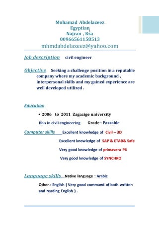 7
Mohamad Abdelazeez
Egyptian
Najran , Ksa
00966561158513
mhmdabdelazeez@yahoo.com
civil engineerJob description
reputableeking a challenge position in aSeObjective
company where my academic background ,
interpersonal skills and my gained experience are
well developed utilized .
Education
• 2006 to 2011 Zagazige university
Bh.s in civil engineering Grade : Passable
3D–CivilExcellent knowledge ofComputer skills
Excellent knowledge of SAP & ETAB& Safe
Very good knowledge of primavera P6
Very good knowledge of SYNCHRO
ArabicNative language :Language skills
Other : English ( Very good command of both written
and reading English ) .
 