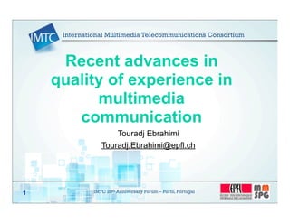 IMTC 20th Anniversary Forum – Porto, Portugal1
Recent advances in
quality of experience in
multimedia
communication
Touradj Ebrahimi
Touradj.Ebrahimi@epfl.ch
International Multimedia Telecommunications Consortium
 