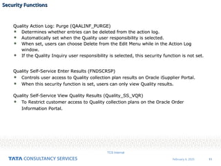 11
February 4, 2025
TCS Internal
Security Functions
Security Functions
Quality Action Log: Purge (QAALINF_PURGE)
 Determines whether entries can be deleted from the action log.
 Automatically set when the Quality user responsibility is selected.
 When set, users can choose Delete from the Edit Menu while in the Action Log
window.
 If the Quality Inquiry user responsibility is selected, this security function is not set.
Quality Self-Service Enter Results (FNDSCRSP)
 Controls user access to Quality collection plan results on Oracle iSupplier Portal.
 When this security function is set, users can only view Quality results.
Quality Self-Service View Quality Results (Quality_SS_VQR)
 To Restrict customer access to Quality collection plans on the Oracle Order
Information Portal.
 