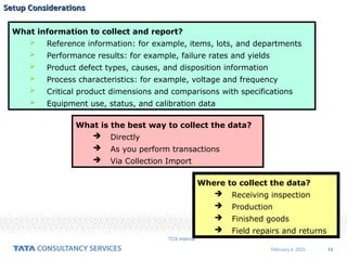 13
February 4, 2025
TCS Internal
Setup Considerations
Setup Considerations
What information to collect and report?
 Reference information: for example, items, lots, and departments
 Performance results: for example, failure rates and yields
 Product defect types, causes, and disposition information
 Process characteristics: for example, voltage and frequency
 Critical product dimensions and comparisons with specifications
 Equipment use, status, and calibration data
Where to collect the data?
 Receiving inspection
 Production
 Finished goods
 Field repairs and returns
What is the best way to collect the data?
 Directly
 As you perform transactions
 Via Collection Import
 