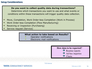 14
February 4, 2025
TCS Internal
Setup Considerations
Setup Considerations
Do you want to collect quality data during transactions?
Determine which transactions you want to use and what events or
conditions within these transactions will trigger quality data collection.
 Move, Completion, Work Order-less Completion (Work in Process)
 Work Order-less Completion (Flow Manufacturing)
 Receiving or Inspection (Purchasing)
 Service request (Service)
What action to take based on Results?
 Operator notifications
 Electronic mail notifications
How data to be reported?
 Routine reports
 Ad hoc inquiries
 Charts
 