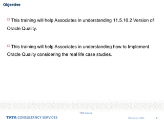 2
February 4, 2025
TCS Internal
Objective
Objective
 This training will help Associates in understanding 11.5.10.2 Version of
Oracle Quality.
 This training will help Associates in understanding how to Implement
Oracle Quality considering the real life case studies.
 