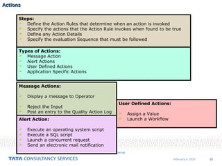 25
February 4, 2025
TCS Internal
Actions
Actions
Steps:
 Define the Action Rules that determine when an action is invoked
 Specify the actions that the Action Rule invokes when found to be true
 Define any Action Details
 Specify the evaluation Sequence that must be followed
Types of Actions:
 Message Action
 Alert Actions
 User Defined Actions
 Application Specific Actions
Message Actions:
 Display a message to Operator
 Reject the Input
 Post an entry to the Quality Action Log
Alert Action:
 Execute an operating system script
 Execute a SQL script
 Launch a concurrent request
 Send an electronic mail notification
User Defined Actions:
 Assign a Value
 Launch a Workflow
 