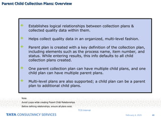 49
February 4, 2025
TCS Internal
Parent Child Collection Plans: Overview
Parent Child Collection Plans: Overview
 Establishes logical relationships between collection plans &
collected quality data within them.
 Helps collect quality data in an organized, multi-level fashion.
 Parent plan is created with a key definition of the collection plan,
including elements such as the process name, item number, and
status. While entering results, this info defaults to all child
collection plans created.
 One parent collection plan can have multiple child plans, and one
child plan can have multiple parent plans.
 Multi-level plans are also supported; a child plan can be a parent
plan to additional child plans.
Note:
Avoid Loops while creating Parent Child Relationships
Before defining relationships, ensure all plans exist.
 