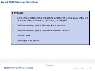 50
February 4, 2025
TCS Internal
Parent Child Collection Plans: Steps
Parent Child Collection Plans: Steps
5 Process
 Define Plan Relationship indicating whether the child data entry will
be immediate, automatic, historical, or delayed
 Define collection plan’s Element Relationships
 Define collection plan’s required collection criteria
 Confirm and
 Complete Plan Setup
 