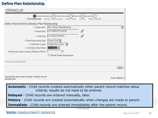 51
February 4, 2025
TCS Internal
Define Plan Relationship
Define Plan Relationship
Automatic - Child records created automatically when parent record matches setup
criteria; results do not need to be entered.
Delayed - Child records are entered manually, later.
History - Child records are created automatically when changes are made to parent.
Immediate - Child records are entered immediately after the parent record.
 