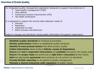6
February 4, 2025
TCS Internal
Overview of Oracle Quality
Overview of Oracle Quality
An Integrated quality management application designed to support manufacturers in
 Total quality management (TQM)
 Zero defects
 Continuous process improvement (CPI)
 ISO 9000 certification
It is designed to support the diverse data collection needs of
 Discrete
 Repetitive
 Assemble-to-order
 Batch process manufacturers
Helps to manage and distribute critical quality information throughout organization.
 Establish quality standards for Products & processes
 Monitor performance relative to established quality standards
 Identify & track process factors that affect product quality
 Collect information about product defects, causes & dispositions
 Ensure that test & inspection instructions are available throughout the supply chain
 Ensure that proper tests are performed at right time & document all test results
 Alert the appropriate personnel when products do not conform to standards
 Provide flexible reporting on all aspects of quality management
 Maintain a shared enterprise-wide repository of quality results
 