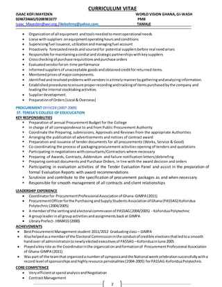 CURRICULUM VITAE
ISAAC KOFI MAYEDEN WORLD VISION GHANA,GI-WASH
0246724665/0208983377 PMB
Isaac_Mayeden@wvi.org /ikebohrny@yahoo.com TAMALE
2
 Organizationof all equipment andtoolsneededtomeetoperational needs
 Liaise withsuppliers onequipmentoperatinghoursandconditions
 Supervisingfuel issuance,utilizationandmanagingfuel account
 Proactively forecastedneedsandsourcedfor potential suppliersbefore real needarises
 Responsible formaintainingacordial andstrategicpartnershipswithkeysuppliers
 Crosscheckingof purchase requisitionsandpurchase orders
 Evaluatedvendorforon-time performance
 Informedsuppliersof unacceptable goodsandobtainedcreditforreturneditems.
 Monitoredpricesof majorcomponents.
 Identifiedandresolvedproblemswithvendorsinatimelymannerbygatheringandanalyzinginformation.
 Establishedprocedurestoensure properrecordingandtrackingof itemspurchasedbythe company and
leadingthe internal stocktakingactivities.
 Supplierdevelopment.
 Preparationof Orders(Local & Overseas)
PROCUREMENT OFFICER (2007-2009)
ST. TERESA’S COLLEGE OF EDUCUCATION
KEY RESPONSIBILITIES
 Preparation of annual Procurement Budget for the College
 In charge of all correspondence to and from Public Procurement Authority
 Coordinate the Preparing, submissions, Approvals and Reviews from the appropriate Authorities
 Arranging the publication of advertisements and notices of contract award
 Preparation and issuance of tender documents for all procurements (Works, Service & Good)
 Co-coordinating the process of packaging procurement activities opening of tenders and quotations
 Participating in negotiations with consultants/Contractors where necessary
 Preparing of Awards, Contracts, Addendum and failure notification letters/debriefing
 Preparing contract documents and Purchase Orders, in line with the award decision and orders
 Participating in evaluation activities of the Tender Evaluation Panel and assist in the preparation of
formal Evaluation Reports with award recommendations
 Scrutinize and contribute to the specification of procurement packages as and when necessary.
 Responsible for smooth management of all contracts and client relationships
LEADERSHIP EXPERIENCE
 Coordinatorfor ProcurementProfessionalAssociationof Ghana-GIMPA (2011)
 ProcurementOfficerforthe PurchasingandSupplyStudentsAssociationof Ghana(PASSAG) Koforidua
Polytechnic(2004/2005)
 A memberof the vettingand electoral commissionof PASSAG(2004/2005) - KoforiduaPolytechnic
 A groupleaderinall groupactivitiesandassignments backat GIMPA
 LibraryPrefect- JIBMASS(2000)
ACHIEVEMENTS
 BestProcurementManagement student 2011/2012 Graduatingclass – GIMPA
 Alsohelpedasamemberof the Electoral Commissioninthe conductof credible electionsthatledtoa smooth
handover of administrationtonewlyelectedexecutivesof PASSAG –KoforiduainJune 2005
 Playedakeyrole as the Coordinatorinthe organizationandformationof ProcurementProfessional Association
of Ghana-GIMPA (2011)
 Was part of the teamthat organizeda numberof symposiaandthe National weekcelebrationsuccessfullywitha
record level of sponsorshipsandhighlyresource personalities(2004-2005) forPASSAG-KoforiduaPolytechnic
CORE COMPETENCE
 VeryefficientatspendanalysisandNegotiation
 Contract Management
 