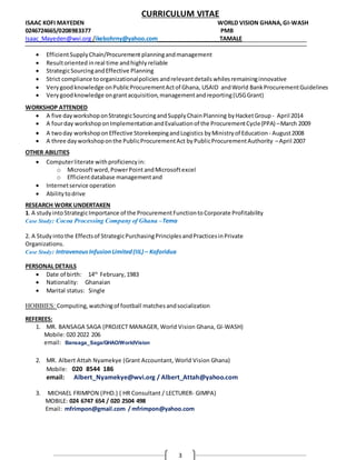 CURRICULUM VITAE
ISAAC KOFI MAYEDEN WORLD VISION GHANA,GI-WASH
0246724665/0208983377 PMB
Isaac_Mayeden@wvi.org /ikebohrny@yahoo.com TAMALE
3
 EfficientSupplyChain/Procurement planningandmanagement
 Resultoriented inreal time andhighlyreliable
 StrategicSourcingandEffective Planning
 Strict compliance toorganizationalpolicies andrelevantdetails whilesremaininginnovative
 Verygoodknowledge onPublicProcurementActof Ghana, USAID andWorld BankProcurementGuidelines
 Verygoodknowledge ongrantacquisition,managementandreporting(USGGrant)
WORKSHOP ATTENDED
 A five dayworkshoponStrategicSourcingandSupplyChainPlanning byHacketGroup - April 2014
 A fourday workshoponImplementationandEvaluationof the ProcurementCycle(PPA) –March 2009
 A twoday workshoponEffective StorekeepingandLogistics byMinistryof Education - August2008
 A three dayworkshoponthe PublicProcurementAct byPublicProcurementAuthority –April 2007
OTHER ABILITIES
 Computerliterate withproficiencyin:
o Microsoftword,PowerPointandMicrosoftexcel
o Efficientdatabase managementand
 Internetservice operation
 Abilitytodrive
RESEARCH WORK UNDERTAKEN
1. A study intoStrategicImportance of the ProcurementFunctiontoCorporate Profitability
Case Study: Cocoa Processing Company of Ghana –Tema
2. A Studyintothe Effectsof StrategicPurchasingPrinciplesandPracticesinPrivate
Organizations.
Case Study: IntravenousInfusionLimited(IIL) – Koforidua
PERSONAL DETAILS
 Date of birth: 14th
February,1983
 Nationality: Ghanaian
 Marital status: Single
HOBBIES: Computing,watchingof football matchesandsocialization
REFEREES:
1. MR. BANSAGA SAGA (PROJECT MANAGER, World Vision Ghana, GI-WASH)
Mobile: 020 2022 206
email: Bansaga_Saga/GHAO/WorldVision
2. MR. Albert Attah Nyamekye (Grant Accountant, World Vision Ghana)
Mobile: 020 8544 186
email: Albert_Nyamekye@wvi.org / Albert_Attah@yahoo.com
3. MICHAEL FRIMPON (PHD.) ( HR Consultant / LECTURER- GIMPA)
MOBILE: 024 6747 654 / 020 2504 498
Email: mfrimpon@gmail.com / mfrimpon@yahoo.com
 