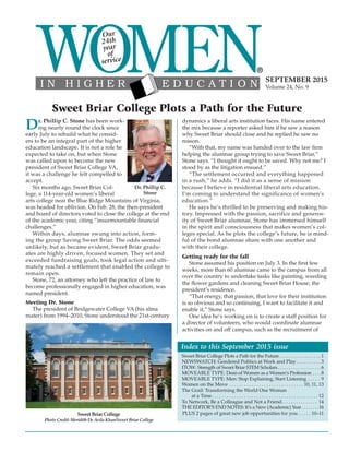 Index to this September 2015 issue
Sweet Briar College Plots a Path for the Future . . . . . . . . . . . . . . . . . . 1
NEWSWATCH: Gendered Politics at Work and Play. . . . . . . . . . 3
ITOW: Strength of Sweet Briar STEM Scholars. . . . . . . . . . . . . . . . . . . .6
MOVEABLE TYPE: Dean of Women as a Women’s Profession . . . .8
MOVEABLE TYPE: Men: Stop Explaining, Start Listening . . . . . 9
Women on the Move . . . . . . . . . . . . . . . . . . . . . . . . . . . . . . 10, 11, 13
The Grail: Transforming the World One Woman
at a Time. . . . . . . . . . . . . . . . . . . . . . . . . . . . . . . . . . . . . . . . . . . 12
To Network, Be a Colleague and Not a Friend. . . . . . . . . . . . . . . 14
THE EDITOR’S END NOTES: It’s a New (Academic) Year. . . . . . . .16
PLUS 2 pages of great new job opportunities for you . . . . . 10–11
SEPTEMBER 2015
Volume 24, No. 9
Sweet Briar College Plots a Path for the Future
Our
24th
year
of
service
Dr. Phillip C. Stone has been work-
ing nearly round the clock since
early July to rebuild what he consid-
ers to be an integral part of the higher
education landscape. It is not a role he
expected to take on, but when Stone
was called upon to become the new
president of Sweet Briar College VA,
it was a challenge he felt compelled to
accept.
Six months ago, Sweet Briar Col-
lege, a 114-year-old women’s liberal
arts college near the Blue Ridge Mountains of Virginia,
was headed for oblivion. On Feb. 28, the then-president
and board of directors voted to close the college at the end
of the academic year, citing “insurmountable financial
challenges.”
Within days, alumnae swung into action, form-
ing the group Saving Sweet Briar. The odds seemed
unlikely, but as became evident, Sweet Briar gradu-
ates are highly driven, focused women. They set and
exceeded fundraising goals, took legal action and ulti-
mately reached a settlement that enabled the college to
remain open.
Stone, 72, an attorney who left the practice of law to
become professionally engaged in higher education, was
named president.
Meeting Dr. Stone
The president of Bridgewater College VA (his alma
mater) from 1994–2010, Stone understood the 21st-century
dynamics a liberal arts institution faces. His name entered
the mix because a reporter asked him if he saw a reason
why Sweet Briar should close and he replied he saw no
reason.
“With that, my name was handed over to the law firm
helping the alumnae group trying to save Sweet Briar,”
Stone says. “I thought it ought to be saved. Why not me? I
stood by as the litigation ensued.”
“The settlement occurred and everything happened
in a rush,” he adds. “I did it as a sense of mission
because I believe in residential liberal arts education.
I’m coming to understand the significance of women’s
education.”
He says he’s thrilled to be preserving and making his-
tory. Impressed with the passion, sacrifice and generos-
ity of Sweet Briar alumnae, Stone has immersed himself
in the spirit and consciousness that makes women’s col-
leges special. As he plots the college’s future, he is mind-
ful of the bond alumnae share with one another and
with their college.
Getting ready for the fall
Stone assumed his position on July 3. In the first few
weeks, more than 60 alumnae came to the campus from all
over the country to undertake tasks like painting, weeding
the flower gardens and cleaning Sweet Briar House, the
president’s residence.
“That energy, that passion, that love for their institution
is so obvious and so continuing, I want to facilitate it and
enable it,” Stone says.
One idea he’s working on is to create a staff position for
a director of volunteers, who would coordinate alumnae
activities on and off campus, such as the recruitment of
Dr. Phillip C.
Stone
Sweet Briar College
Photo Credit: Meridith De Avila Khan/Sweet Briar College
 