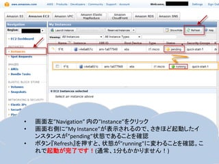 •   画面左”Navigation” 内の”Instance”をクリック
•   画面右側に”My Instance”が表示されるので、さきほど起動したイ
    ンスタンスが”pending”状態であることを確認
•   ボタン『Refresh』を押すと、状態が”running”に変わることを確認。こ
    れで起動が完了です！(通常、1分もかかりません！)
 