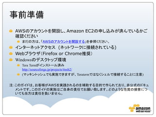 事前準備
 AWSのアカウントを開設し、Amazon EC2の申し込みが済んでいるかご
 確認ください
    まだの方は、「AWSのアカウントを開設する」を参照ください。
 インターネットアクセス (ネットワークに接続されている)
 Webブラウザ（Firefox or Chrome推奨）
 Windowsのデスクトップ環境
    Tera Termがインストール済み
    http://sourceforge.jp/projects/ttssh2/
    (マッキントッシュでも実施できますが、Teratermではなくシェルで接続することに注意)


注：このガイドは、お客様がAWSを実践されるのを補助する目的で作られており、非公式のドキュ
  メントです。このガイドの実施はご自身の責任でお願い致します。どのような性質の損害につ
  いても当方は責任を負いません。
 