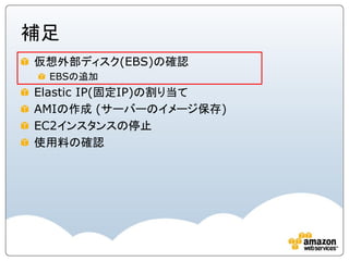 補足
仮想外部ディスク(EBS)の確認
 EBSの追加
Elastic IP(固定IP)の割り当て
AMIの作成 (サーバーのイメージ保存)
EC2インスタンスの停止
使用料の確認
 