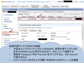 仮想外部ディスク(EBS)の確認
• 今回立ち上げたEC2インスタンスのAMIは、仮想外部ディスク（EBS）
  を伴うAMI(EBS-bootと呼ばれる)なので、EBSについて確認する
• 画面左“Navigation”内の”Volumes”をクリックすると、”EBS Volumes”
  が表示される
• EC2インスタンスを立ち上げる際に作成されたEBSボリュームを確認
 