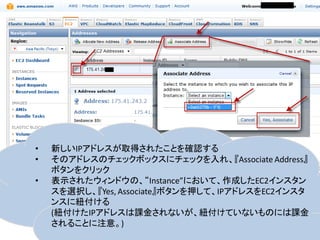 •   新しいIPアドレスが取得されたことを確認する
•   そのアドレスのチェックボックスにチェックを入れ、『Associate Address』
    ボタンをクリック
•   表示されたウィンドウの、“Instance”において、作成したEC2インスタン
    スを選択し、『Yes, Associate』ボタンを押して、IPアドレスをEC2インスタ
    ンスに紐付ける
    (紐付けたIPアドレスは課金されないが、紐付けていないものには課金
    されることに注意。)
 