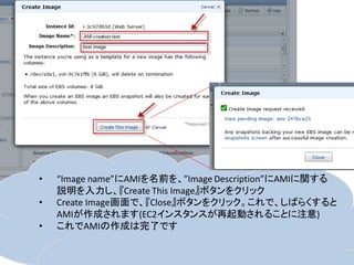 •   “Image name”にAMIを名前を、”Image Description”にAMIに関する
    説明を入力し、『Create This Image』ボタンをクリック
•   Create Image画面で、『Close』ボタンをクリック。これで、しばらくすると
    AMIが作成されます(EC2インスタンスが再起動されることに注意)
•   これでAMIの作成は完了です
 