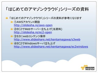 「はじめてのアマゾンクラウド」シリーズの資料
「はじめてのアマゾンクラウド」シリーズの資料が参考になります
  ①AWSアカウント開設
  http://slidesha.re/aws-open
  ②EC2でWebサーバー立ち上げ(当資料)
  http://slidesha.re/ec2-open
  ③S3にwebコンテンツ保存
  http://www.slideshare.net/kentamagawa/s3web
  ④EC2でWindowsサーバ立ち上げ
  http://www.slideshare.net/kentamagawa/ec2windows
 