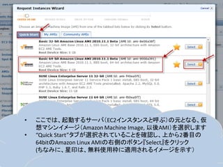 •   ここでは、起動するサーバ（EC2インスタンスと呼ぶ）の元となる、仮
    想マシンイメージ（Amazon Machine Image, 以後AMI）を選択します
•   “Quick Start”タブが選択されていることを確認し、上から2番目の
    64bitのAmazon Linux AMIの右側のボタン『Select』をクリック
    (ちなみに、星印は、無料使用枠に適用されるイメージを示す）
 