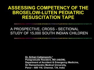 A PROSPECTIVE, CROSS - SECTIONAL
STUDY OF 15,000 SOUTH INDIAN CHILDREN
ASSESSING COMPETENCY OF THE
BROSELOW-LUTEN PEDIATRIC
RESUSCITATION TAPE
Dr. Srihari Cattamanchi,*
Postgraduate Resident, MD (A&EM),
Department of Accident & Emergency Medicine,
Sri Ramachandra Medical University,
Porur – 600 116. Chennai. T.N, India
 