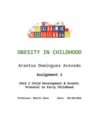  
	
  
OBESITY	
  IN	
  CHILDHOOD	
  	
  
	
  
Arantxa	
  Domínguez	
  Acevedo	
  
	
  
Assignment	
  1	
  
	
  
CHLD	
  2	
  Child	
  Development	
  &	
  Growth:	
  
Prenatal	
  to	
  Early	
  Childhood	
  
	
  
	
  
Professor:	
  Bharti	
  Dave	
  	
  	
  	
  	
  	
  Date:	
  	
  04/30/2016	
  
	
  
	
  
 