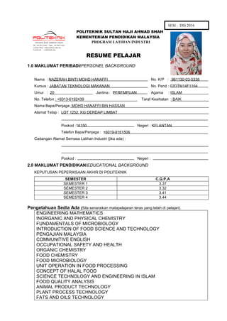 POLITEKNIK SULTAN HAJI AHMAD SHAH
KEMENTERIAN PENDIDIKAN MALAYSIA
PROGRAM LATIHAN INDUSTRI
RESUME PELAJAR
1.0 MAKLUMAT PERIBADI/PERSONEL BACKGROUND
Nama : NAZERAH BINTI MOHD HANAFFI No. K/P : 961130-03-5336
Kursus : JABATAN TEKNOLOGI MAKANAN No. Pend : 02DTM14F1164
Umur : 20 Jantina : PEREMPUAN Agama : ISLAM
No. Telefon : +6013-6192439 Taraf Kesihatan : BAIK
Nama Bapa/Penjaga: MOHD HANAFFI BIN HASSAN
Alamat Tetap : LOT 1252, KG DERDAP LIMBAT
Poskod :16150 Negeri : KELANTAN
Telefon Bapa/Penjaga : +6019-9161506
Cadangan Alamat Semasa Latihan Industri (jika ada) :
Poskod : Negeri :
2.0 MAKLUMAT PENDIDIKAN/EDUCATIONAL BACKGROUND
KEPUTUSAN PEPERIKSAAN AKHIR DI POLITEKNIK
SEMESTER C.G.P.A
SEMESTER 1 3.37
SEMESTER 2 3.32
SEMESTER 3 3.41
SEMESTER 4 3.44
Pengetahuan Sedia Ada (Sila senaraikan matapelajaran teras yang telah di pelajari).
ENGINEERING MATHEMATICS
INORGANIC AND PHYSICAL CHEMISTRY
FUNDAMENTALS OF MICROBIOLOGY
INTRODUCTION OF FOOD SCIENCE AND TECHNOLOGY
PENGAJIAN MALAYSIA
COMMUNITIVE ENGLISH
OCCUPATIONAL SAFETY AND HEALTH
ORGANIC CHEMISTRY
FOOD CHEMISTRY
FOOD MICROBIOLOGY
UNIT OPERATION IN FOOD PROCESSING
CONCEPT OF HALAL FOOD
SCIENCE TECHNOLOGY AND ENGINEERING IN ISLAM
FOOD QUALITY ANALYSIS
ANIMAL PRODUCT TECHNOLOGY
PLANT PROCESS TECHNOLOGY
FATS AND OILS TECHNOLOGY
SESI : DIS 2016
 