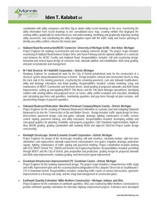 Iden T. Kalabat EIT
www.MannikSmithGroup.com
coordination with utility companies and Miss Dig to obtain utility record drawings in the area, transferring the
utility information from record drawings to one consolidated base map, creating exhibits that displayed the
existing utilities graphically for nontechnical use and understanding, identifying and graphically depicting existing
utility easements, and coordinating the utility investigation report with the traffic study and master planning to
identify any utility conflicts critical to the master plan.
• Hubbard Road Reconstruction/NCRC Connector; University of Michigan (U-M) – Ann Arbor, Michigan
Project Engineer for roadway reconstruction and new roadway connector design. The project scope included:
resurfacing of Hubbard Road between Draper Drive and Huron Parkway and the optional addition of a connector
road between the NCRC Facility and Hubbard Road. Responsibilities included: mill and resurfacing design,
horizontal and vertical layout design of connector road, sidewalk addition and rehabilitation, ADA ramp grading,
and plan set production and management.
• M-1 Rail Streetcar; M-1 Rail/URS Corporation – Detroit, Michigan
Roadway Engineer for roadway/civil work for the City of Detroit jurisdictional work for the construction of a
streetcar system along Woodward Avenue in Detroit. Design included: removal and construction sheets to inlay
the track slab in the existing pavement, resurfacing the remaining pavement, curb and sidewalk modifications,
utility and drainage relocations and detail grading. Responsibilities included: corridor modeling, setup and
maintenance of MDOT Construction and Removal sheets, detail grading of proposed sidewalks and ADA Ramp
improvements, setting up and updating MDOT Title blocks and the Title block Manager spreadsheet, identifying
conflicts with existing utilities and proposed street car tracks, utility conflict resolution and relocation, identifying
and calculating pay items and quantities, maintaining quantities and pay items through all plan revisions, and
documenting changes in pay item quantities.
• Oakwood Boulevard Relocation; Marathon Petroleum Company/Wayne County – Detroit, Michigan
Project Engineer for the vacating of Oakwood Boulevard to Marathon as a private road and realigning Oakwood
Boulevard to tie into the T-intersection at Dix and Mellon Streets. Design included: traffic signal design for three
intersections, pavement design, curb and gutter, sidewalk, drainage, lighting, maintenance of traffic, erosion
control, signing, pavement marking, and utility relocations. Responsibilities included; developing exhibits and
conceptual graphics for planning, feasibility, and property acquisition, CAD Standards implementation, Right-of-
Way (ROW) grading, grading coordination with roadway ROW and adjacent Site/Civil Project (under design
concurrently).
• Randolph Streetscape; Detroit Economic Growth Corporation – Detroit, Michigan
Project Engineer for design of the streetscape including: mill and resurface, extended median, right turn lane
elimination, curb replacement, sidewalk replacement, raised planters, tree grates, irrigation, drainage, pedestrian
signals, lighting, maintenance of traffic signing and pavement marking. Project coordination included working
with PLD, MDOT Detroit TSC, DWSD and Detroit City Engineering Division. Responsibilities included: permitting
through MDOT and the City of Detroit, plan preparation and production, grading design for proposed sidewalk
and ADA ramp improvements, roadway grading, and intersection layout improvement.
• Greektown Infrastructure Improvements/I-375; Greektown Casino – Detroit, Michigan
Project Engineer for the roadway improvement design. The project scope included a comprehensive traffic study
and traffic improvement plan and the reconstruction/reconfiguration of the Lafayette Street exit on Southbound I-
375 in Downtown Detroit. Responsibilities included: conducting traffic counts at various intersections, geometric
improvements to a freeway exit ramp, and the setup and management of construction plans.
• Earthwork Quantity Estimation; Miller Brothers Construction – Michigan, Indiana, and Ohio
Project Engineer for the estimation of earthwork quantities. MSG was retained by Miller Brothers Construction to
provide earthwork quantity estimations for interstate highway improvement projects. Estimates were developed
 
