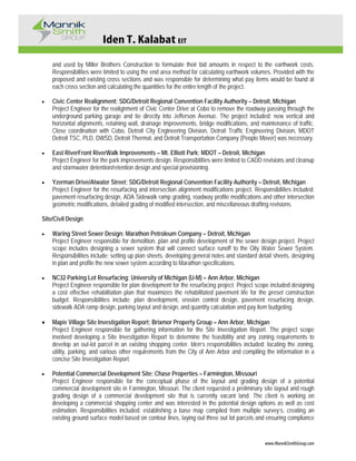 Iden T. Kalabat EIT
www.MannikSmithGroup.com
and used by Miller Brothers Construction to formulate their bid amounts in respect to the earthwork costs.
Responsibilities were limited to using the end area method for calculating earthwork volumes. Provided with the
proposed and existing cross sections and was responsible for determining what pay items would be found at
each cross section and calculating the quantities for the entire length of the project.
• Civic Center Realignment; SDG/Detroit Regional Convention Facility Authority – Detroit, Michigan
Project Engineer for the realignment of Civic Center Drive at Cobo to remove the roadway passing through the
underground parking garage and tie directly into Jefferson Avenue. The project included: new vertical and
horizontal alignments, retaining wall, drainage improvements, bridge modifications, and maintenance of traffic.
Close coordination with Cobo, Detroit City Engineering Division, Detroit Traffic Engineering Division, MDOT
Detroit TSC, PLD, DWSD, Detroit Thermal, and Detroit Transportation Company (People Mover) was necessary.
• East RiverFront RiverWalk Improvements – Mt. Elliott Park; MDOT – Detroit, Michigan
Project Engineer for the park improvements design. Responsibilities were limited to CADD revisions and cleanup
and stormwater detention/retention design and special provisioning.
• Yzerman Drive/Atwater Street; SDG/Detroit Regional Convention Facility Authority – Detroit, Michigan
Project Engineer for the resurfacing and intersection alignment modifications project. Responsibilities included:
pavement resurfacing design, ADA Sidewalk ramp grading, roadway profile modifications and other intersection
geometric modifications, detailed grading of modified intersection, and miscellaneous drafting revisions.
Site/Civil Design
• Waring Street Sewer Design; Marathon Petroleum Company – Detroit, Michigan
Project Engineer responsible for demolition, plan and profile development of the sewer design project. Project
scope includes designing a sewer system that will connect surface runoff to the Oily Water Sewer System.
Responsibilities include; setting up plan sheets, developing general notes and standard detail sheets, designing
in plan and profile the new sewer system according to Marathon specifications.
• NC32 Parking Lot Resurfacing; University of Michigan (U-M) – Ann Arbor, Michigan
Project Engineer responsible for plan development for the resurfacing project. Project scope included designing
a cost effective rehabilitation plan that maximizes the rehabilitated pavement life for the preset construction
budget. Responsibilities include; plan development, erosion control design, pavement resurfacing design,
sidewalk ADA ramp design, parking layout and design, and quantity calculation and pay item budgeting.
• Maple Village Site Investigation Report; Brixmor Property Group – Ann Arbor, Michigan
Project Engineer responsible for gathering information for the Site Investigation Report. The project scope
involved developing a Site Investigation Report to determine the feasibility and any zoning requirements to
develop an out-lot parcel in an existing shopping center. Iden’s responsibilities included: locating the zoning,
utility, parking, and various other requirements from the City of Ann Arbor and compiling the information in a
concise Site Investigation Report.
• Potential Commercial Development Site; Chase Properties – Farmington, Missouri
Project Engineer responsible for the conceptual phase of the layout and grading design of a potential
commercial development site in Farmington, Missouri. The client requested a preliminary site layout and rough
grading design of a commercial development site that is currently vacant land. The client is working on
developing a commercial shopping center and was interested in the potential design options as well as cost
estimation. Responsibilities included: establishing a base map compiled from multiple survey’s, creating an
existing ground surface model based on contour lines, laying out three out lot parcels and ensuring compliance
 
