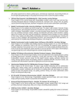 Iden T. Kalabat EIT
www.MannikSmithGroup.com
with zoning requirements for setbacks, parking spaces, and landscape requirements, documenting iterations of
the site layout and grading designs as they progressed to keep an active record of the projects evolution.
• GM Paint Shop Expansion; GALA/Walbridge/GK – Delta Township, Lansing, Michigan
Project Engineer for the site/civil design work. Responsibilities included: setup of base maps and sheet files,
relocating underground utility lines including fire protection line, stormwater sewer, and gas main, site grading,
concrete pavement design and layout, stormwater management, and soil erosion sedimentation control design.
• Mobility Transformation Facility; University of Michigan – Ann Arbor Michigan
Project Engineer for the roadway and site/civil design work. The project scope included: Schematic Design,
Design Documents, and Construction Documents of a world-class state-of-the-art research facility for automated
vehicle technology. Responsibilities included: converting conceptual design drawings into a schematic design
base map, preliminary stormwater analysis, drainage area delineation and surface runoff calculations, roadway
typical cross sections, plan sheet setup and management, coordination between disciplines to ensure continuity
of sheet setup, roadway and utility profiling, detail grading and revisions to overall grading plan, reviewing site
features to ensure compliance with programming documents, and communicating the client expectations, as
understood from the feasibility study and programming phase, to the design team.
• Mobility Transformation Facility Feasibility Study; U-M Planners Office/UMTRI – Ann Arbor, Michigan
Project Engineer for the feasibility study including: preparing conceptual graphics for use of the UM Planners
Office, identifying the infrastructure needs of the site to accommodate the proposed facility, preparing a
feasibility comparison of two potential sites for the construction of the facility including identifying infrastructure
needs of each site and comparing the spatial constraints of each site and how it effects layout, and developing a
conceptual design that can be easily developed into schematic design drawings.
• Building 11B Parking Lot Reconstruction; Marathon Petroleum Company – Detroit, Michigan
Project Engineer for the site/civil design including: removal and replacement of the asphalt parking lot, parking
lot grading improvements, stormwater management, security gates and point of entry, and lighting design.
Responsibilities included; pavement design, Hot Mix Asphalt selection, grading, stormwater collection and
routing, driveway approach design and permitting, design file coordination with MPC Document Controls, and
coordination with subconsultants responsible for lighting and electrical/security work.
• Administration Building Site/Civil; PBK/Marathon Petroleum Company – Detroit Michigan
Project Engineer for the site/civil design. The project scope included constructing and new administration
building and a refinery campus center in conjunction with the relocation of Oakwood Boulevard in Detroit.
Responsibilities included: coordination with the Architects for building utility leads and changes to site layout,
parking lot layout and pavement design, site grading, perimeter fencing, soil erosion sedimentation control
design, and underground utility design.
• NC 103 and NC 39 Parking Lot Reconstruction; U-M AEC – Ann Arbor, Michigan
Project Engineer for the site/civil design. Responsibilities included: pavement design, storm water drainage
design, parking lot grading, and plan set preparation and management.
• Restaurant Depot Development Projects – Memphis, TN, Charlotte, NC and Chicago, IL
Project Engineer for the site/civil design work. Responsibilities included: grading design, SESC design and
permitting, stormwater routing design, utility service design, and drafting and plan production.
• Child Care Center; U-M AEC – Ann Arbor, Michigan
Project Engineer for site/civil design. Responsibilities included: sidewalk/site grading and revisions to stormwater
sewer design.
 