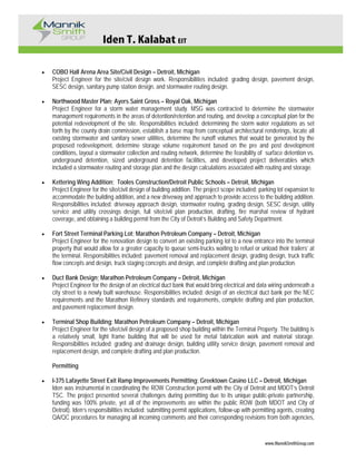 Iden T. Kalabat EIT
www.MannikSmithGroup.com
• COBO Hall Arena Area Site/Civil Design – Detroit, Michigan
Project Engineer for the site/civil design work. Responsibilities included: grading design, pavement design,
SESC design, sanitary pump station design, and stormwater routing design.
• Northwood Master Plan; Ayers Saint Gross – Royal Oak, Michigan
Project Engineer for a storm water management study. MSG was contracted to determine the stormwater
management requirements in the areas of detention/retention and routing, and develop a conceptual plan for the
potential redevelopment of the site. Responsibilities included: determining the storm water regulations as set
forth by the county drain commission, establish a base map from conceptual architectural renderings, locate all
existing stormwater and sanitary sewer utilities, determine the runoff volumes that would be generated by the
proposed redevelopment, determine storage volume requirement based on the pre and post development
conditions, layout a stormwater collection and routing network, determine the feasibility of surface detention vs.
underground detention, sized underground detention facilities, and developed project deliverables which
included a stormwater routing and storage plan and the design calculations associated with routing and storage.
• Kettering Wing Addition; Tooles Construction/Detroit Public Schools – Detroit, Michigan
Project Engineer for the site/civil design of building addition. The project scope included: parking lot expansion to
accommodate the building addition, and a new driveway and approach to provide access to the building addition.
Responsibilities included: driveway approach design, stormwater routing, grading design, SESC design, utility
service and utility crossings design, full site/civil plan production, drafting, fire marshal review of hydrant
coverage, and obtaining a building permit from the City of Detroit’s Building and Safety Department.
• Fort Street Terminal Parking Lot; Marathon Petroleum Company – Detroit, Michigan
Project Engineer for the renovation design to convert an existing parking lot to a new entrance into the terminal
property that would allow for a greater capacity to queue semi-trucks waiting to refuel or unload their trailers’ at
the terminal. Responsibilities included: pavement removal and replacement design, grading design, truck traffic
flow concepts and design, truck staging concepts and design, and complete drafting and plan production.
• Duct Bank Design; Marathon Petroleum Company – Detroit, Michigan
Project Engineer for the design of an electrical duct bank that would bring electrical and data wiring underneath a
city street to a newly built warehouse. Responsibilities included: design of an electrical duct bank per the NEC
requirements and the Marathon Refinery standards and requirements, complete drafting and plan production,
and pavement replacement design.
• Terminal Shop Building; Marathon Petroleum Company – Detroit, Michigan
Project Engineer for the site/civil design of a proposed shop building within the Terminal Property. The building is
a relatively small, light frame building that will be used for metal fabrication work and material storage.
Responsibilities included: grading and drainage design, building utility service design, pavement removal and
replacement design, and complete drafting and plan production.
Permitting
• I-375 Lafayette Street Exit Ramp Improvements Permitting; Greektown Casino LLC – Detroit, Michigan
Iden was instrumental in coordinating the ROW Construction permit with the City of Detroit and MDOT’s Detroit
TSC. The project presented several challenges during permitting due to its unique public-private partnership,
funding was 100% private, yet all of the improvements are within the public ROW (both MDOT and City of
Detroit). Iden’s responsibilities included: submitting permit applications, follow-up with permitting agents, creating
QA/QC procedures for managing all incoming comments and their corresponding revisions from both agencies,
 