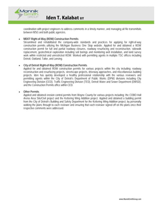 Iden T. Kalabat EIT
www.MannikSmithGroup.com
coordination with project engineers to address comments in a timely manner, and managing all file transmittals
between MSG and both public agencies.
• MDOT Right-of-Way (ROW) Construction Permits
Streamlined and rehabilitated the company-wide standards and practices for applying for right-of-way
construction permits utilizing the Michigan Business One Stop website. Applied for and obtained a ROW
construction permit for full and partial roadway closures, roadway resurfacing and reconstruction, sidewalk
replacement, geotechnical exploration including soil borings and monitoring well installation, and land survey
work within restricted and unrestricted ROW. Worked with permitting agents in multiple TSC offices including
Detroit, Oakland, Tailor, and Lansing.
• City of Detroit Right-of-Way (ROW) Construction Permits
Applied for and obtained ROW construction permits for various projects within the city including: roadway
reconstruction and resurfacing projects, streetscape projects, driveway approaches, and miscellaneous building
projects. Iden has quickly developed a healthy professional relationship with the various reviewers and
permitting agents within the City of Detroit’s Department of Public Works (DPW) divisions including City
Engineering Division (CED), Traffic Engineering Division (TED), Detroit Water and Sewer Department (DWSD),
and the Construction Permits office within CED.
• Other Permits
Applied and obtained erosion control permits from Wayne County for various projects including: the COBO Hall
Arena Area Site/Civil project and the Kettering Wing Addition project. Applied and obtained a building permit
from the City of Detroit’s Building and Safety Department for the Kettering Wing Addition project, by personally
walking the plans through to each reviewer and ensuring that each reviewer signed off on the plans once their
respective comments were addressed.
 