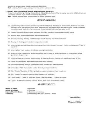 checking of same etc.as per client’s requirements & standards.
Roll: - Detailer, Modeler as per job requirement to achieve submission dates.
11) Project Name – United steel Rebar & Wire Rod Rolling Mill Factory.
Project involves Modeling, Detailing, Erection Sheets & Detail Sheets, Raising RFIs, Generating reports i.e. ABM, Sub material,
checking of same etc.as per client’s requirements & standards.
Roll: - Detailer, Modeler as per job requirement to achieve submission dates.
RESPONSIBILITIES
1) Input drawings (Structural and Architectural) to be Studied (Study of Grid inputs, General notes, Bottom of base plate
elevation, Top of steel elevation, Work point, Material grade, Weld Specifications, Bolt specifications, camber, Embedded
connections, shear studs etc.).The mismatching & missing details to be noted and raised as RFI.
2) Study of connection design drawing and raising RFIs if any mismatch / missing data / conflicts arising.
3) Scope of works to be studied properly and confirm with client.
4) Checking, modeling, Detailing in 3D Modeling as per IFC drawings and Client specification
5) Ensuring all checking comments been incorporated in model.
6) Ensuring Material grade / Assembly prefix / Part prefix / Finish / Levels / Thickness / Profiles provided as per IFC and its
standards.
7) Ensuring Clash check has been done before releasing to production.
8) Ensuring custom component or similar macros been used in model for similar members & its connections to reduce
quantities in Shop drawing
9) Checking Single part drawings, Shop drawings, GA drawings, Erection drawings with related reports and NC files.
10) Ensure all drawings have been created from model before shipment.
11) Ensuring all drawings been get updated after model correction and before shipment.
12) Knowledge in MISC structures like Ladder, Handrails, stairs and platforms.
13) R.C.C Details of foundation for R.C.C gantry towers, electrical equipment and transformer.
14) R.C.C Details of precast strs used for supporting electricals equipment.
15) Layout and R.C.C Details for indoor and outdoor cable trenches & R.C.C Details of Column.
16) Layout & RC details Foundations, Columns, Beams , Stair - Case of Residential Building
ADDITIONAL INFO
Willing to Travel : - Moderate
Willing to Relocate : - Moderate
Expected Monthly Salary : - Best than current salary.
Availability : - Immediately after notice period of 1 month
Yours faithfully,
Musaveer N Mirkar
 