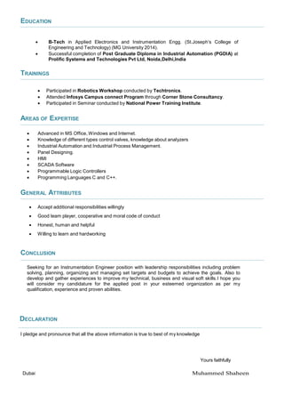EDUCATION
 B-Tech in Applied Electronics and Instrumentation Engg. (St.Joseph’s College of
Engineering and Technology) (MG University 2014).
 Successful completion of Post Graduate Diploma in Industrial Automation (PGDIA) at
Prolific Systems and Technologies Pvt Ltd, Noida,Delhi,India
TRAININGS
 Participated in Robotics Workshop conducted by Techtronics.
 Attended Infosys Campus connect Program through Corner Stone Consultancy.
 Participated in Seminar conducted by National Power Training Institute.
AREAS OF EXPERTISE
 Advanced in MS Office, Windows and Internet.
 Knowledge of different types control valves, knowledge about analyzers
 Industrial Automation and Industrial Process Management.
 Panel Designing.
 HMI
 SCADA Software
 Programmable Logic Controllers
 Programming Languages C and C++.
GENERAL ATTRIBUTES
 Accept additional responsibilities willingly
 Good team player, cooperative and moral code of conduct
 Honest, human and helpful
 Willing to learn and hardworking
CONCLUSION
Seeking for an Instrumentation Engineer position with leadership responsibilities including problem
solving, planning, organizing and managing set targets and budgets to achieve the goals. Also to
develop and gather experiences to improve my technical, business and visual soft skills.I hope you
will consider my candidature for the applied post in your esteemed organization as per my
qualification, experience and proven abilities.
DECLARATION
I pledge and pronounce that all the above information is true to best of my knowledge
Yours faithfully
Dubai Muhammed Shaheen
 